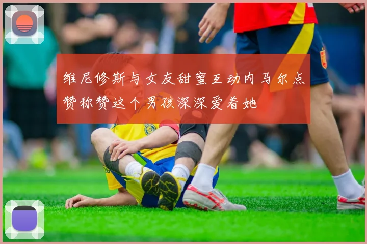 维尼修斯与女友甜蜜互动内马尔点赞称赞这个男孩深深爱着她