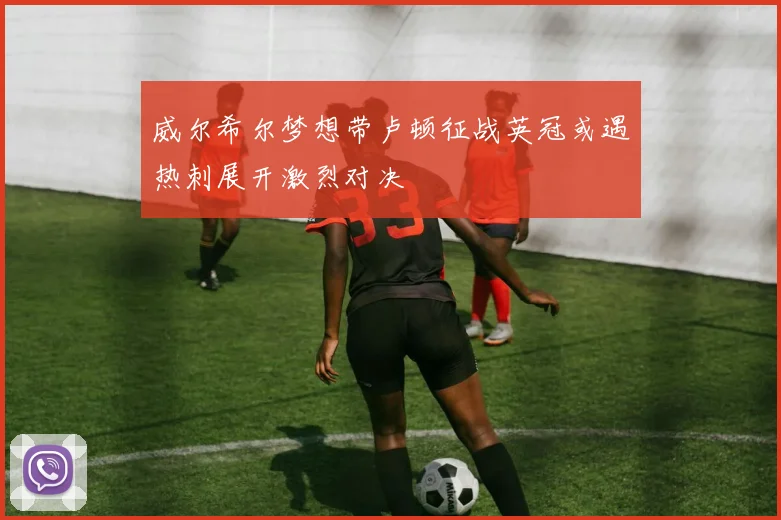 威尔希尔梦想带卢顿征战英冠或遇热刺展开激烈对决