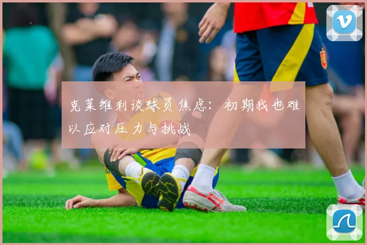 克莱维利谈球员焦虑：初期我也难以应对压力与挑战