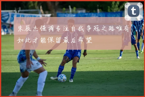 朱辰杰强调专注自我争冠之路唯有如此才能保留最后希望