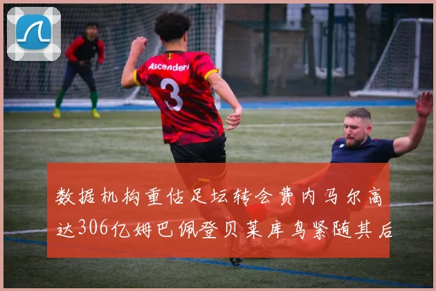 数据机构重估足坛转会费内马尔高达306亿姆巴佩登贝莱库鸟紧随其后