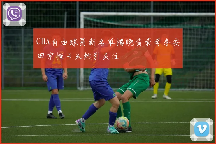 CBA自由球员新名单揭晓黄荣奇李安田宇恒卡米然引关注
