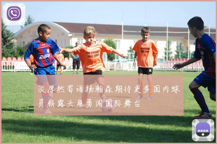 淡厚然寄语杨瀚森期待更多国内球员崭露头角勇闯国际舞台
