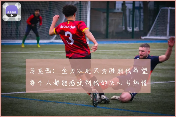 马克西：全力以赴只为胜利我希望每个人都能感受到我的决心与热情