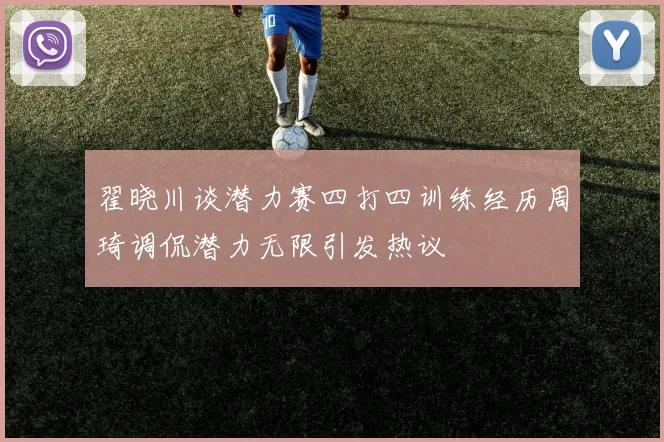 翟晓川谈潜力赛四打四训练经历周琦调侃潜力无限引发热议