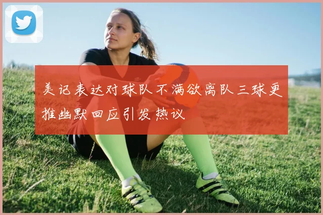 美记表达对球队不满欲离队三球更推幽默回应引发热议