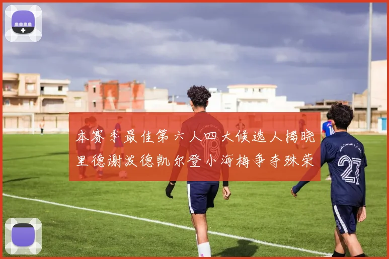 本赛季最佳第六人四大候选人揭晓里德谢泼德凯尔登小海梅争夺殊荣