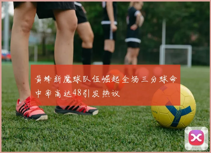 黄蜂新魔球队伍崛起全场三分球命中率高达48引发热议