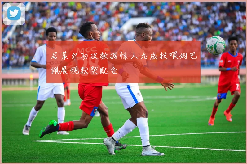 居莱尔助攻数据惊人九成投喂姆巴佩展现默契配合