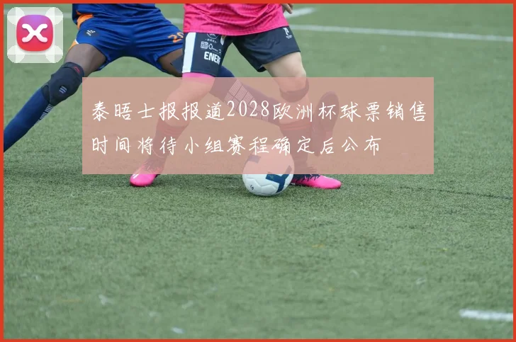 泰晤士报报道2028欧洲杯球票销售时间将待小组赛程确定后公布