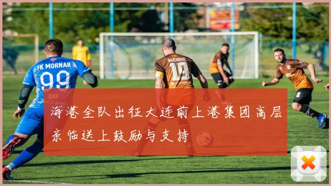 海港全队出征大连前上港集团高层亲临送上鼓励与支持