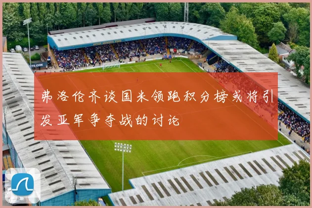 弗洛伦齐谈国米领跑积分榜或将引发亚军争夺战的讨论