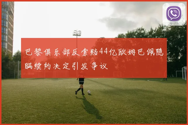巴黎俱乐部反索赔44亿欧姆巴佩隐瞒续约决定引发争议