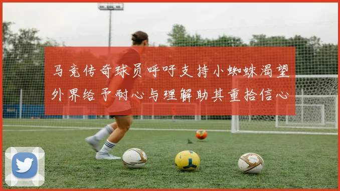 马竞传奇球员呼吁支持小蜘蛛渴望外界给予耐心与理解助其重拾信心