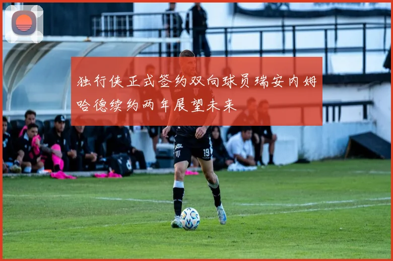 独行侠正式签约双向球员瑞安内姆哈德续约两年展望未来