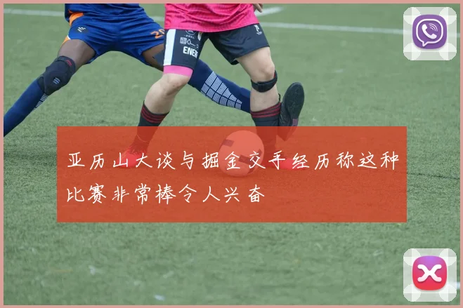 亚历山大谈与掘金交手经历称这种比赛非常棒令人兴奋
