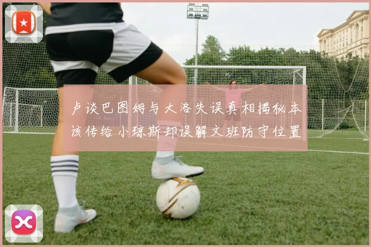 卢谈巴图姆与大洛失误真相揭秘本该传给小琼斯却误解文班防守位置
