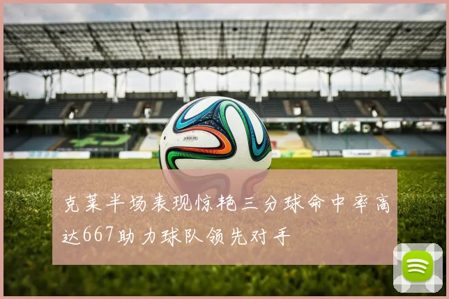 克莱半场表现惊艳三分球命中率高达667助力球队领先对手