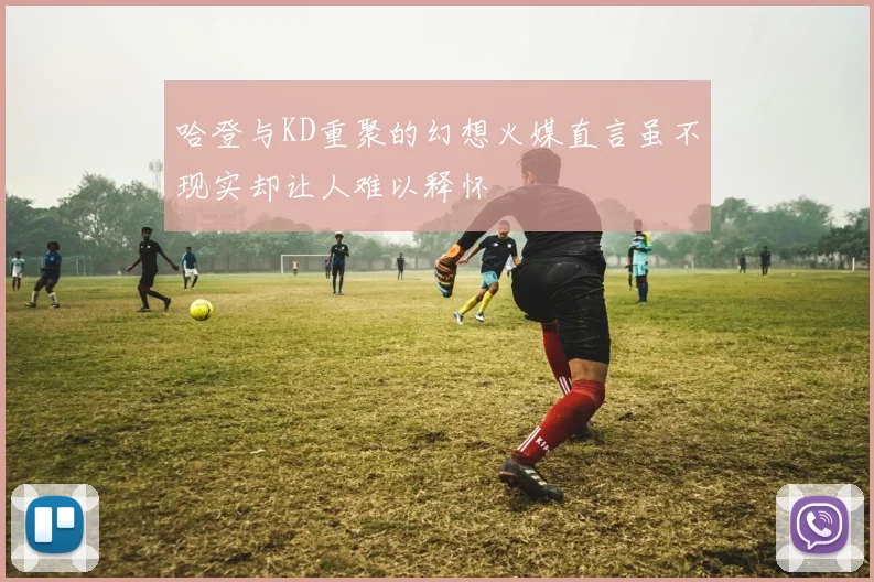 哈登与KD重聚的幻想火媒直言虽不现实却让人难以释怀