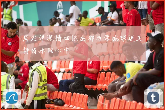 周定洋深情回忆成都与蓉城球迷支持将永铭心中