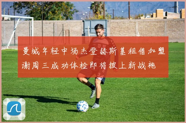 曼城年轻中场杰登赫斯基租借加盟谢周三成功体检即将披上新战袍