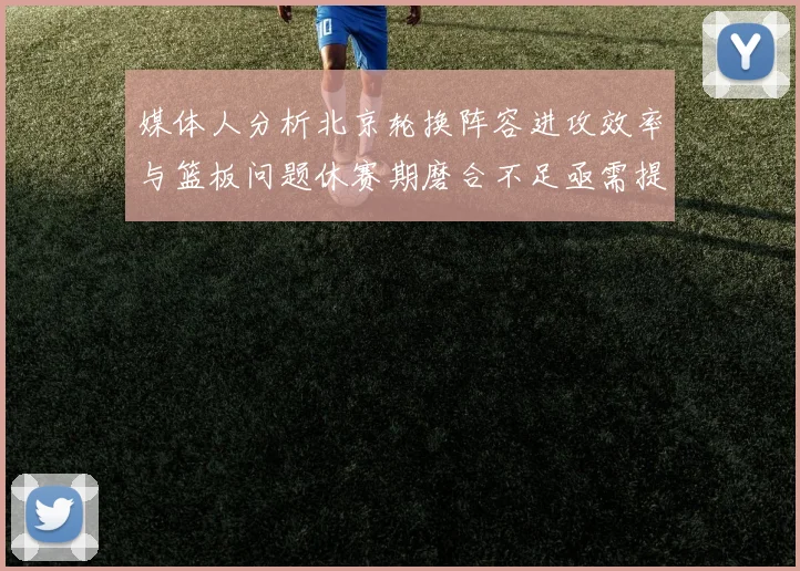 媒体人分析北京轮换阵容进攻效率与篮板问题休赛期磨合不足亟需提升