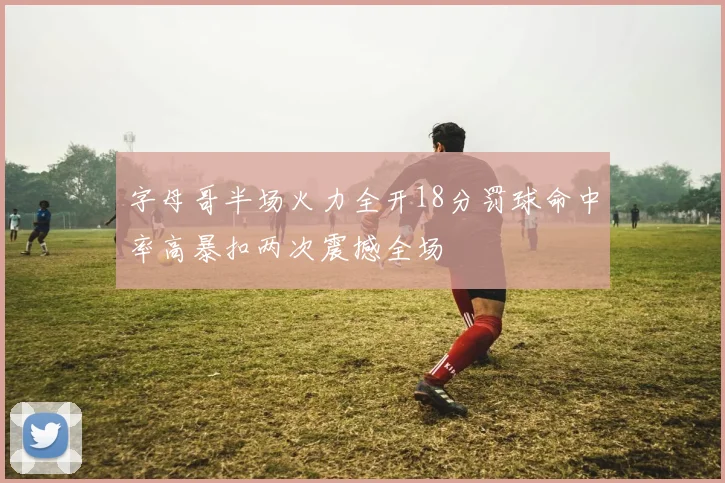 字母哥半场火力全开18分罚球命中率高暴扣两次震撼全场
